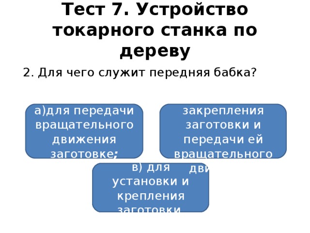 Тест 7. Устройство токарного станка по дереву  2. Для чего служит передняя бабка? а)для передачи вращательного  движения заготовке ; б)для закрепления заготовки и передачи ей вращательного движения; в) для установки и крепления заготовки.