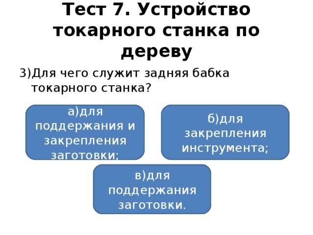 Тест 7. Устройство токарного станка по дереву 3)Для чего служит задняя бабка токарного станка? а)для поддержания и закрепления заготовки; б)для закрепления инструмента; в)для поддержания заготовки.