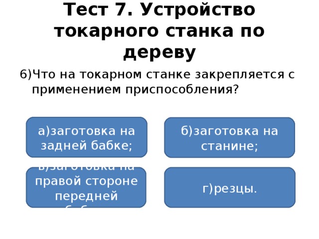 Тест 7. Устройство токарного станка по дереву 6)Что на токарном станке закрепляется с применением приспособления? а)заготовка на задней бабке; б)заготовка на станине; в)заготовка на правой стороне передней бабки; г)резцы.