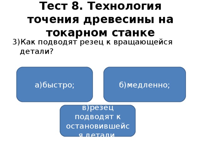 Тест 8. Технология точения древесины на токарном станке 3)Как подводят резец к вращающейся детали? а)быстро; б)медленно; в)резец подводят к остановившейся детали.