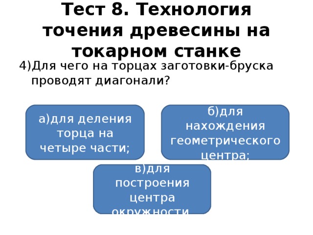 Тест 8. Технология точения древесины на токарном станке 4)Для чего на торцах заготовки-бруска проводят диагонали? а)для деления торца на четыре части; б)для нахождения геометрического центра; в)для построения центра окружности.