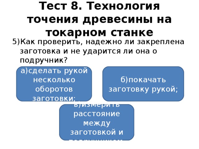 Тест 8. Технология точения древесины на токарном станке 5)Как проверить, надежно ли закреплена заготовка и не ударится ли она о подручник? а)сделать рукой несколько оборотов заготовки; б)покачать заготовку рукой; в)измерить расстояние между заготовкой и подручником.