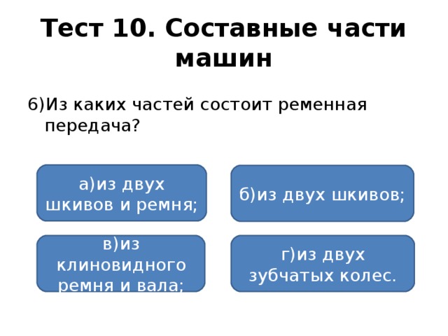 Тест 10. Составные части машин 6)Из каких частей состоит ременная передача? а)из двух шкивов и ремня; б)из двух шкивов; в)из клиновидного ремня и вала; г)из двух зубчатых колес.