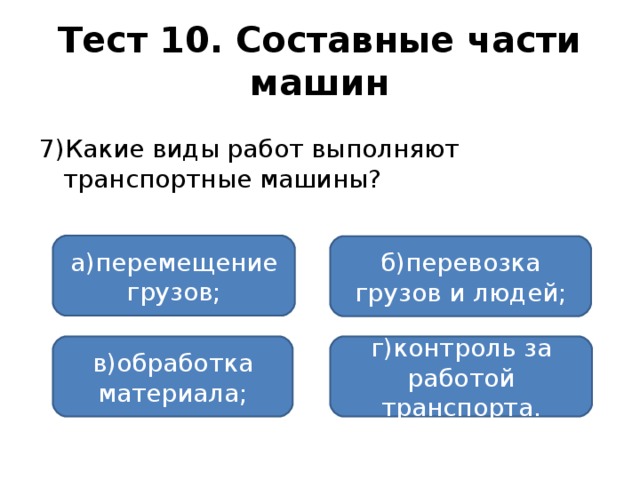 Тест 10. Составные части машин 7)Какие виды работ выполняют транспортные машины? а)перемещение грузов; б)перевозка грузов и людей; в)обработка материала; г)контроль за работой транспорта.