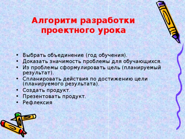 Алгоритм разработки проектного урока Выбрать объединение (год обучения). Доказать значимость проблемы для обучающихся. Из проблемы сформулировать цель (планируемый результат). Спланировать действия по достижению цели (планируемого результата). Создать продукт. Презентовать продукт. Рефлексия  