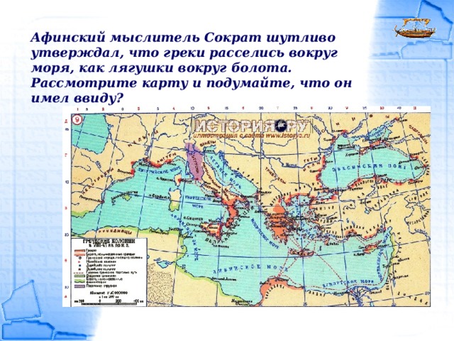 Афинский мыслитель Сократ шутливо утверждал, что греки расселись вокруг моря, как лягушки вокруг болота. Рассмотрите карту и подумайте, что он имел ввиду? 