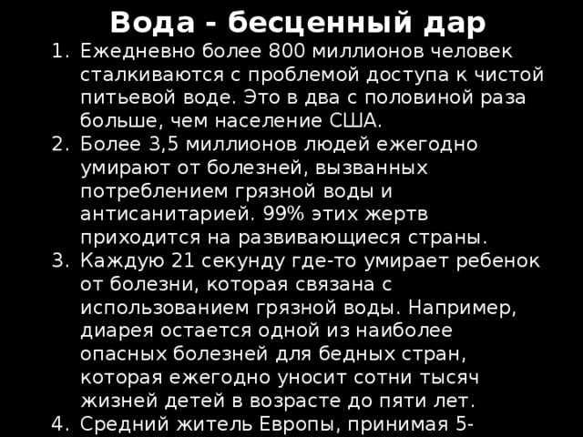 Вода - бесценный дар Ежедневно более 800 миллионов человек сталкиваются с проблемой доступа к чистой питьевой воде. Это в два с половиной раза больше, чем население США. Более 3,5 миллионов людей ежегодно умирают от болезней, вызванных потреблением грязной воды и антисанитарией. 99% этих жертв приходится на развивающиеся страны. Каждую 21 секунду где-то умирает ребенок от болезни, которая связана с использованием грязной воды. Например, диарея остается одной из наиболее опасных болезней для бедных стран, которая ежегодно уносит сотни тысяч жизней детей в возрасте до пяти лет. Средний житель Европы, принимая 5-минутный душ, тратит столько воды, сколько житель трущоб в бедной стране за целый день. 