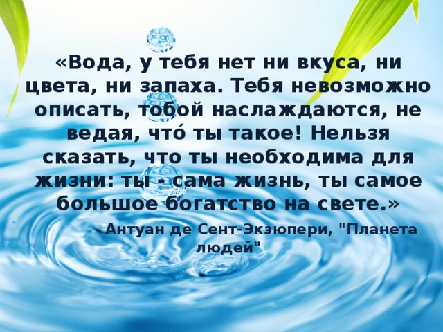«Вода, у тебя нет ни вкуса, ни цвета, ни запаха. Тебя невозможно описать, тобой наслаждаются, не ведая, что́ ты такое! Нельзя сказать, что ты необходима для жизни: ты - сама жизнь, ты самое большое богатство на свете.»     Антуан де Сент-Экзюпери, 