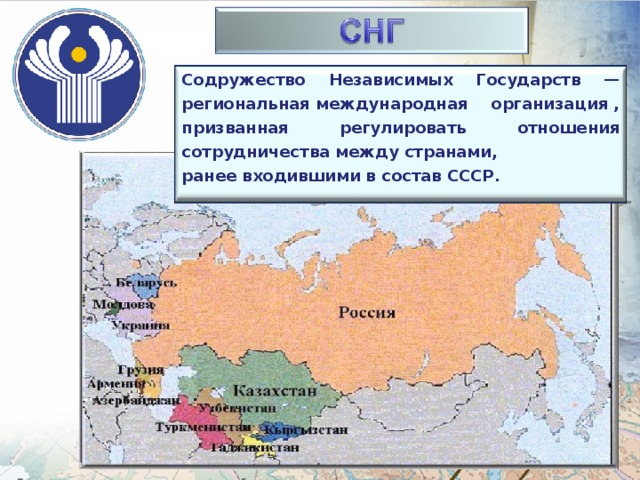 Содружество Независимых Государств — региональная международная организация , призванная регулировать отношения сотрудничества между странами, ранее входившими в состав СССР.  