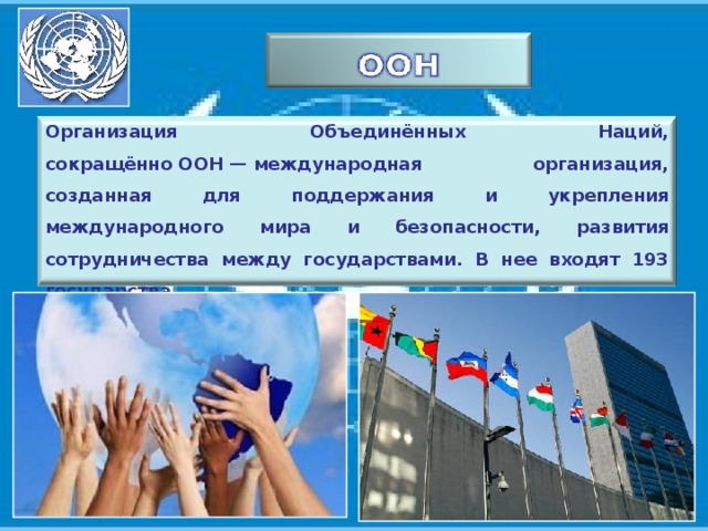Организация Объединённых Наций, сокращённо ООН — международная организация, созданная для поддержания и укрепления международного мира и безопасности, развития сотрудничества между государствами. В нее входят 193 государства. 