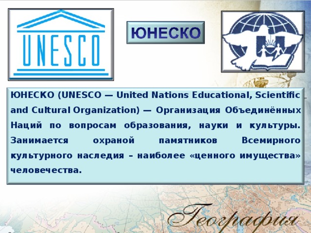 ЮНЕСКО ( UNESCO — United Nations Educational, Scientific and Cultural Organization) — Организация Объединённых Наций по вопросам образования, науки и культуры. Занимается охраной памятников Всемирного культурного наследия – наиболее «ценного имущества» человечества. 