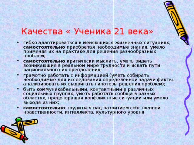 Качества « Ученика 21 века» гибко адаптироваться в меняющихся жизненных ситуациях, самостоятельно приобретая необходимые знания, умело применяя их на практике для решения разнообразных проблем; самостоятельно критически мыслить, уметь видеть возникающие в реальном мире трудности и искать пути рационального их преодоления; грамотно работать с информацией (уметь собирать необходимые для исследования определённой задачи факты, анализировать их выдвигать гипотезы решения проблем); быть коммуникабельными, контактными в различных социальных группах, уметь работать сообща в разных областях, предотвращая конфликтные ситуации или умело выходя из них; самостоятельно трудиться над развитием собственной нравственности, интеллекта, культурного уровня  