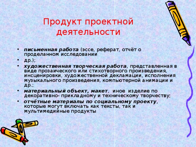 Продукт проектной деятельности письменная работа  (эссе, реферат, отчёт о проделанном исследовании др.); художественная творческая работа , представленная в виде прозаического или стихотворного произведения, инсценировки, художественной декламации, исполнения музыкального произведения, компьютерной анимации и др.; материальный объект, макет , иное изделие по декоративно- прикладному и техническому творчеству; отчётные материалы по социальному проекту , которые могут включать как тексты, так и мультимедийные продукты 