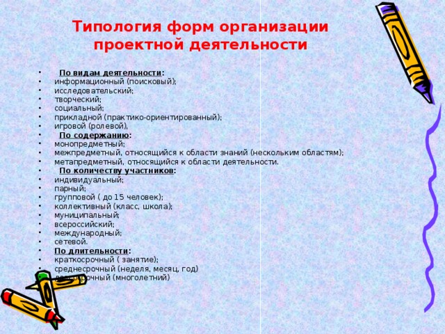 Типология форм организации проектной деятельности    По видам деятельности : информационный (поисковый); исследовательский; творческий; социальный; прикладной (практико-ориентированный); игровой (ролевой),    По содержанию : монопредметный; межпредметный, относящийся к области знаний (нескольким областям); метапредметный, относящийся к области деятельности.    По количеству участников : индивидуальный; парный; групповой ( до 15 человек); коллективный (класс, школа); муниципальный; всероссийский; международный; сетевой. По длительности : краткосрочный ( занятие); среднесрочный (неделя, месяц, год) долгосрочный (многолетний)  