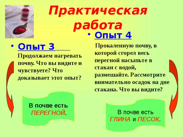 Практическая работа Опыт 4  Прокаленную почву, в которой сгорел весь перегной насыпьте в стакан с водой, размешайте. Рассмотрите внимательно осадок на дне стакана. Что вы видите?  Опыт 3  Продолжаем нагревать почву. Что вы видите и чувствуете? Что доказывает этот опыт?  В почве есть  ПЕРЕГНОЙ . В почве есть ГЛИНА и ПЕСОК . 