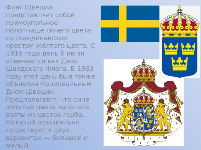 Флаг Швеции представляет собой прямоугольное полотнище синего цвета со скандинавским крестом жёлтого цвета. С 1916 года день 6 июня отмечается как День Шведского Флага. В 1983 году этот день был также объявлен Национальным Днем Швеции. Предполагают, что сине-золотые цвета на флаге взяты из цветов герба. Который официально существует в двух вариантах — большой и малый. 