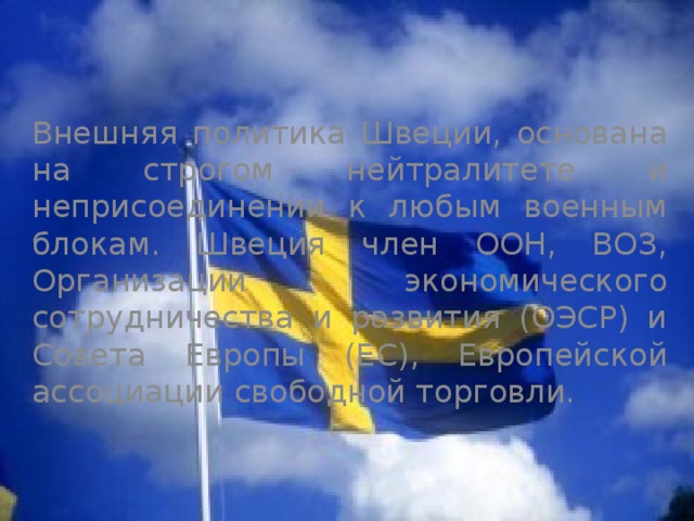 Внешняя политика Швеции, основана на строгом нейтралитете и неприсоединении к любым военным блокам. Швеция член ООН, ВОЗ, Организации экономического сотрудничества и развития (ОЭСР) и Совета Европы (ЕС), Европейской ассоциации свободной торговли. 