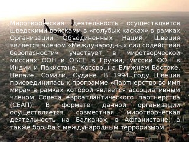 Миротворческая деятельность осуществляется шведскими войсками в «голубых касках» в рамках Организации Объединенных Наций. Швеция является членом «Международных сил содействия безопасности» участвует в миротворческой миссиях ООН и ОБСЕ в Грузии, миссии ООН в Индии и Пакистане, Косово, на Ближнем Востоке, Непале, Сомали, Судане. В 1994 году Швеция присоединилась к программе «Партнерство во имя мира» в рамках которой является ассоциативным членом Совета евроатлантического партнерства (СЕАП). В формате данной организации осуществляется совместная миротворческая деятельность на Балканах, в Афганистане, а также борьба с международным терроризмом. 