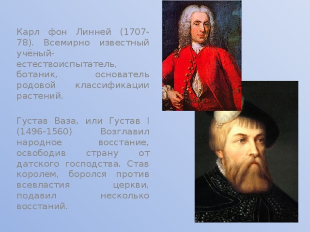 Карл фон Линней (1707-78). Всемирно известный учёный-естествоиспытатель, ботаник, основатель родовой классификации растений. Густав Ваза, или Густав I (1496-1560) Возглавил народное восстание, освободив страну от датского господства. Став королем, боролся против всевластия церкви, подавил несколько восстаний. 