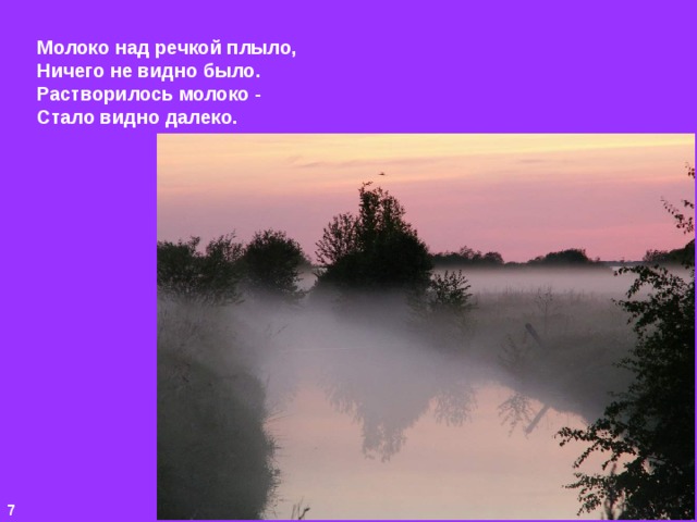 Молоко над речкой плыло, Ничего не видно было. Растворилось молоко - Стало видно далеко. 7 