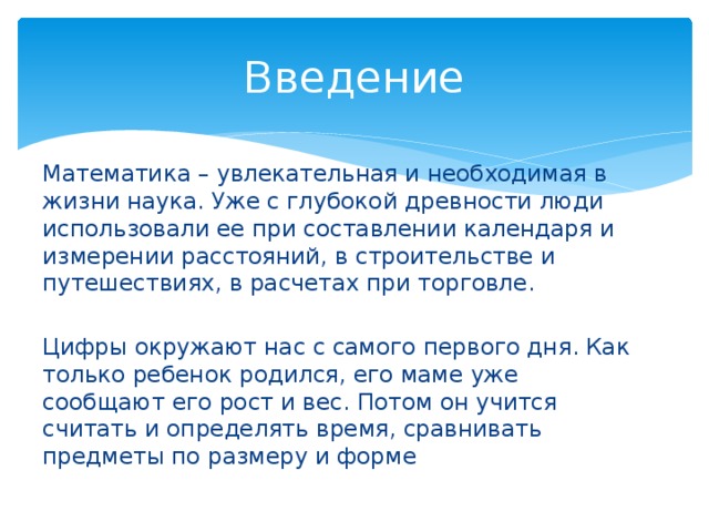 Введение Математика – увлекательная и необходимая в жизни наука. Уже с глубокой древности люди использовали ее при составлении календаря и измерении расстояний, в строительстве и путешествиях, в расчетах при торговле. Цифры окружают нас с самого первого дня. Как только ребенок родился, его маме уже сообщают его рост и вес. Потом он учится считать и определять время, сравнивать предметы по размеру и форме 