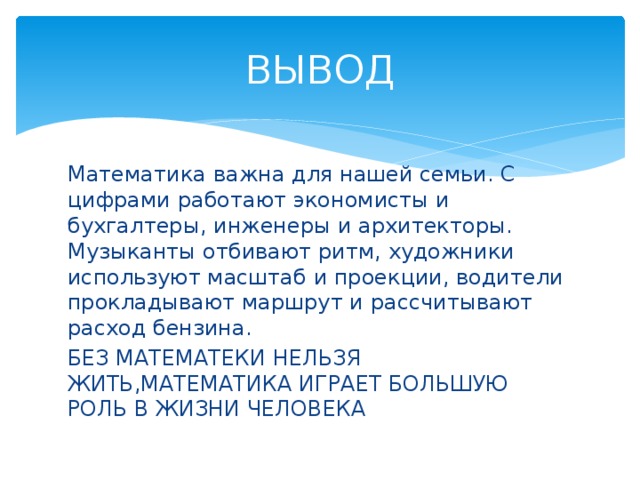 ВЫВОД Математика важна для нашей семьи. С цифрами работают экономисты и бухгалтеры, инженеры и архитекторы. Музыканты отбивают ритм, художники используют масштаб и проекции, водители прокладывают маршрут и рассчитывают расход бензина. БЕЗ МАТЕМАТЕКИ НЕЛЬЗЯ ЖИТЬ,МАТЕМАТИКА ИГРАЕТ БОЛЬШУЮ РОЛЬ В ЖИЗНИ ЧЕЛОВЕКА 