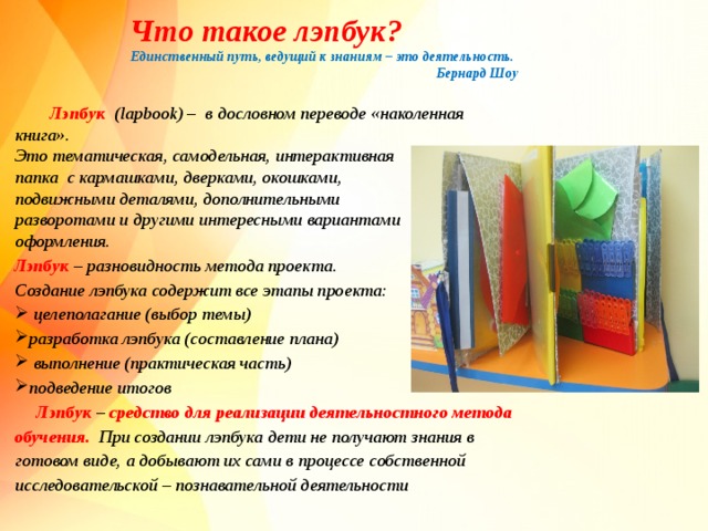 Что такое лэпбук? Единственный путь, ведущий к знаниям – это деятельность.  Бернард Шоу   Лэпбук ( lapbook ) – в дословном переводе «наколенная книга». Это тематическая, самодельная, интерактивная папка с кармашками, дверками, окошками, подвижными деталями, дополнительными разворотами и другими интересными вариантами оформления. Лэпбук – разновидность метода проекта. Создание лэпбука содержит все этапы проекта:  целеполагание (выбор темы) разработка лэпбука (составление плана)  выполнение (практическая часть) подведение итогов  Лэпбук – средство для реализации деятельностного метода обучения. При создании лэпбука дети не получают знания в готовом виде, а добывают их сами в процессе собственной исследовательской – познавательной деятельности  