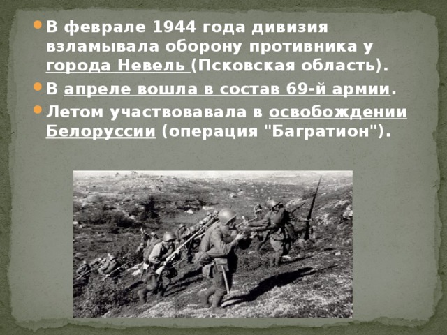 В феврале 1944 года дивизия взламывала оборону противника у города Невель (Псковская область). В апреле вошла в состав 69-й армии . Летом участвовавала в освобождении Белоруссии (операция 