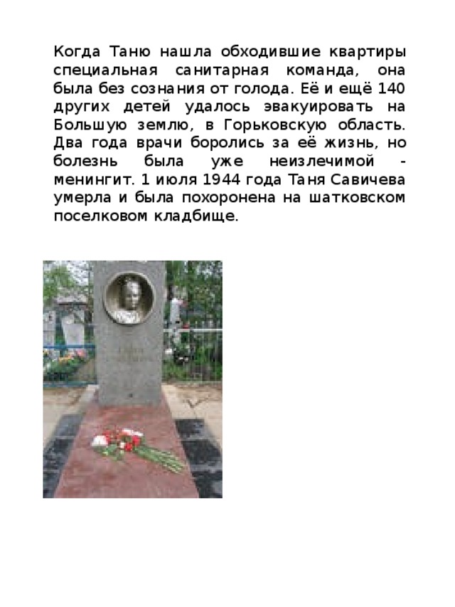 Когда Таню нашла обходившие квартиры специальная санитарная команда, она была без сознания от голода. Её и ещё 140 других детей удалось эвакуировать на Большую землю, в Горьковскую область. Два года врачи боролись за её жизнь, но болезнь была уже неизлечимой - менингит. 1 июля 1944 года Таня Савичева умерла и была похоронена на шатковском поселковом кладбище. 