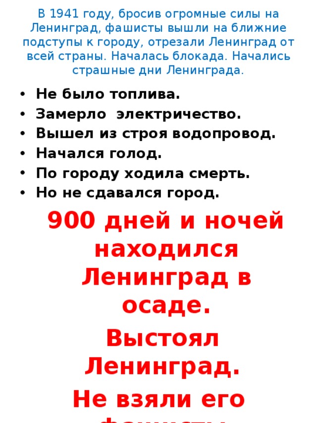 В 1941 году, бросив огромные силы на Ленинград, фашисты вышли на ближние подступы к городу, отрезали Ленинград от всей страны. Началась блокада. Начались страшные дни Ленинграда.   Не было топлива. Замерло электричество. Вышел из строя водопровод. Начался голод. По городу ходила смерть. Но не сдавался город.  900 дней и ночей находился Ленинград в осаде.  Выстоял Ленинград. Не взяли его фашисты. 