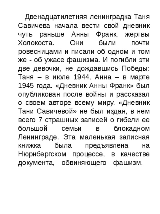  Двенадцатилетняя ленинградка Таня Савичева начала вести свой дневник чуть раньше Анны Франк, жертвы Холокоста. Они были почти ровесницами и писали об одном и том же - об ужасе фашизма. И погибли эти две девочки, не дождавшись Победы: Таня – в июле 1944, Анна – в марте 1945 года. «Дневник Анны Франк» был опубликован после войны и рассказал о своем авторе всему миру. «Дневник Тани Савичевой» не был издан, в нем всего 7 страшных записей о гибели ее большой семьи в блокадном Ленинграде. Эта маленькая записная книжка была предъявлена на Нюрнбергском процессе, в качестве документа, обвиняющего фашизм.   