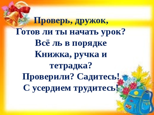 Проверь, дружок,  Готов ли ты начать урок?  Всё ль в порядке  Книжка, ручка и тетрадка?  Проверили? Садитесь!  С усердием трудитесь! 