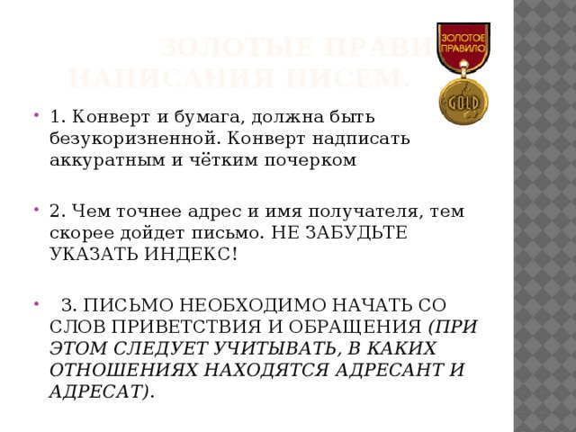  Золотые правила написания писем. 1. Конверт и бумага, должна быть безукоризненной. Конверт надписать аккуратным и чётким почерком 2. Чем точнее адрес и имя получателя, тем скорее дойдет письмо. Не забудьте указать индекс!   3. Письмо необходимо начать со слов приветствия и обращения (при этом следует учитывать, в каких отношениях находятся адресант и адресат) . 