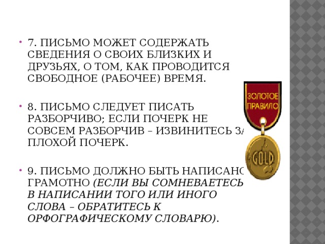  7. Письмо может содержать сведения о своих близких и друзьях, о том, как проводится свободное (рабочее) время.   8. Письмо следует писать разборчиво; если почерк не совсем разборчив – извинитесь за плохой почерк.   9. Письмо должно быть написано грамотно (если вы сомневаетесь в написании того или иного слова – обратитесь к орфографическому словарю) . 