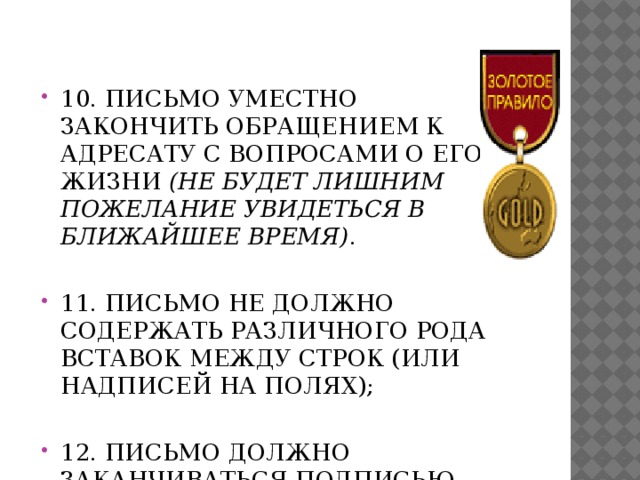  10. Письмо уместно закончить обращением к адресату с вопросами о его жизни (не будет лишним пожелание увидеться в ближайшее время) .   11. Письмо не должно содержать различного рода вставок между строк (или надписей на полях); 12. Письмо должно заканчиваться подписью адресанта. 