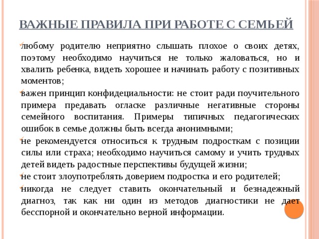 ВАЖНЫЕ ПРАВИЛА ПРИ РАБОТЕ С СЕМЬЕЙ любому родителю неприятно слышать плохое о своих детях, поэтому необходимо научиться не только жаловаться, но и хвалить ребенка, видеть хорошее и начинать работу с позитивных моментов; важен принцип конфидециальности: не стоит ради поучительного примера предавать огласке различные негативные стороны семейного воспитания. Примеры типичных педагогических ошибок в семье должны быть всегда анонимными; не рекомендуется относиться к трудным подросткам с позиции силы или страха; необходимо научиться самому и учить трудных детей видеть радостные перспективы будущей жизни; не стоит злоупотреблять доверием подростка и его родителей; никогда не следует ставить окончательный и безнадежный диагноз, так как ни один из методов диагностики не дает бесспорной и окончательно верной информации. 