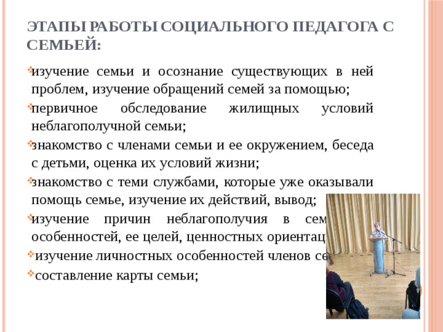 Этапы работы социального педагога с   семьей: изучение семьи и осознание существующих в ней проблем, изучение обращений семей за помощью; первичное обследование жилищных условий неблагополучной семьи; знакомство с членами семьи и ее окружением, беседа с детьми, оценка их условий жизни; знакомство с теми службами, которые уже оказывали помощь семье, изучение их действий, вывод; изучение причин неблагополучия в семье, ее особенностей, ее целей, ценностных ориентаций;   изучение личностных особенностей членов семьи;   составление карты семьи; 