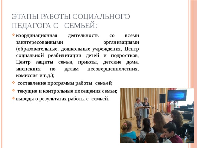 Этапы работы социального педагога с   семьей: координационная деятельность со всеми заинтересованными организациями (образовательные, дошкольные учреждения, Центр социальной реабилитации детей и подростков, Центр защиты семьи, приюты, детские дома, инспекция по делам несовершеннолетних, комиссия и т.д.);   составление программы работы семьей;   текущие и контрольные посещения семьи; выводы о результатах работы с семьей. 