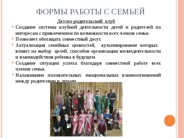 Формы работы с семьей Детско-родительский клуб Создание системы клубной деятельности детей и родителей по интересам с привлечением по возможности всех членов семьи. Позволяет обогащать совместный досуг. Актуализация семейных ценностей, культивирование которых влияет на выбор целей, способов организации жизнедеятельности и взаимодействия ребенка в будущем. Создание ситуации успеха благодаря совместной работе всех членов семьи. Налаживание положительных эмоциональных взаимоотношений между родителями и детьми. 