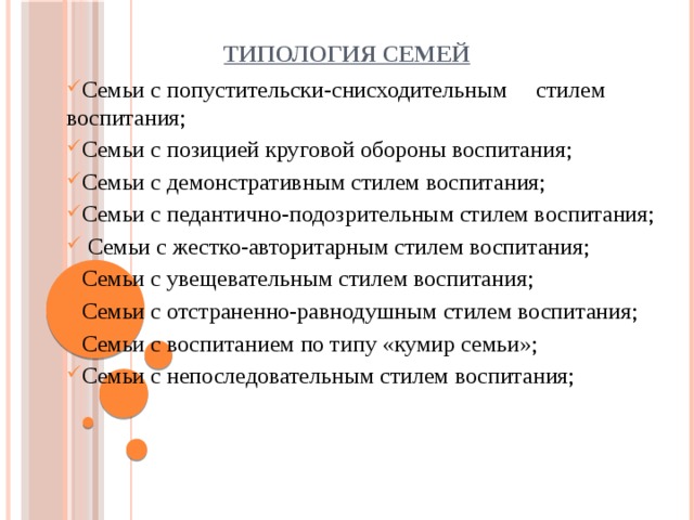 ТИПОЛОГИЯ СЕМЕЙ Семьи с попустительски-снисходительным стилем воспитания; Семьи с позицией круговой обороны воспитания; Семьи с демонстративным стилем воспитания; Семьи с педантично-подозрительным стилем воспитания;  Семьи с жестко-авторитарным стилем воспитания; Семьи с увещевательным стилем воспитания; Семьи с отстраненно-равнодушным стилем воспитания; Семьи с воспитанием по типу «кумир семьи»;                 Семьи с непоследовательным стилем воспитания; Семьи с попустительски-снисходительным стилем воспитания; Семьи с позицией круговой обороны воспитания; Семьи с демонстративным стилем воспитания; Семьи с педантично-подозрительным стилем воспитания;  Семьи с жестко-авторитарным стилем воспитания; Семьи с увещевательным стилем воспитания; Семьи с отстраненно-равнодушным стилем воспитания; Семьи с воспитанием по типу «кумир семьи»;                 Семьи с непоследовательным стилем воспитания; 