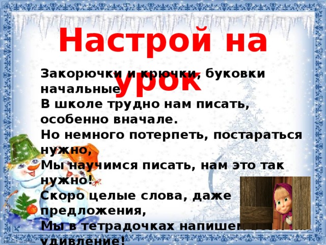 Настрой на урок Закорючки и крючки, буковки начальные В школе трудно нам писать, особенно вначале. Но немного потерпеть, постараться нужно, Мы научимся писать, нам это так нужно! Скоро целые слова, даже предложения, Мы в тетрадочках напишем всем на удивление! 