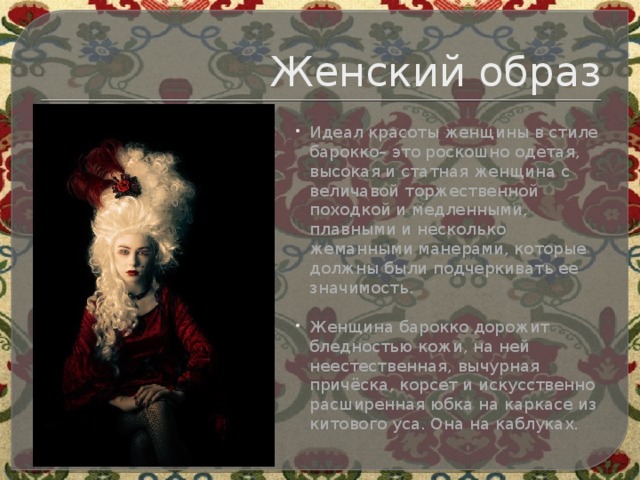 Женский образ Идеал красоты женщины в стиле барокко– это роскошно одетая, высокая и статная женщина с величавой торжественной походкой и медленными, плавными и несколько жеманными манерами, которые должны были подчеркивать ее значимость.   Женщина барокко дорожит бледностью кожи, на ней неестественная, вычурная причёска, корсет и искусственно расширенная юбка на каркасе из китового уса. Она на каблуках. 