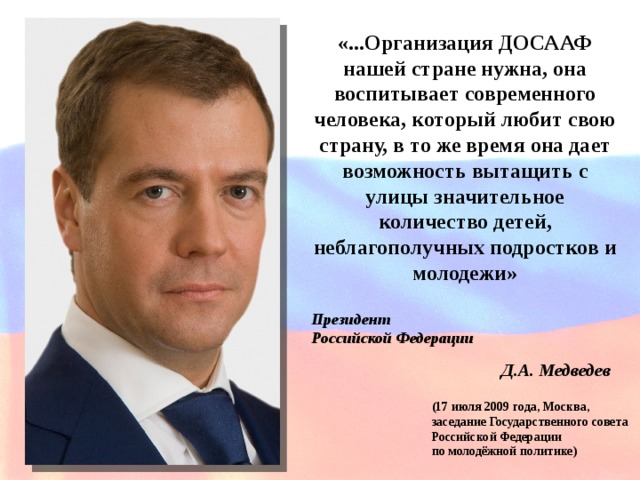 «...Организация ДОСААФ нашей стране нужна, она воспитывает современного человека, который любит свою страну, в то же время она дает возможность вытащить с улицы значительное количество детей, неблагополучных подростков и молодежи» Президент Российской Федерации Д.А. Медведев (17 июля 2009 года, Москва, заседание Государственного совета Российской Федерации по молодёжной политике) 