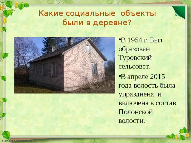 Какие социальные объекты были в деревне? В 1954 г. Был образован Туровский сельсовет. В апреле 2015 года волость была упразднена и включена в состав Полонской волости. 