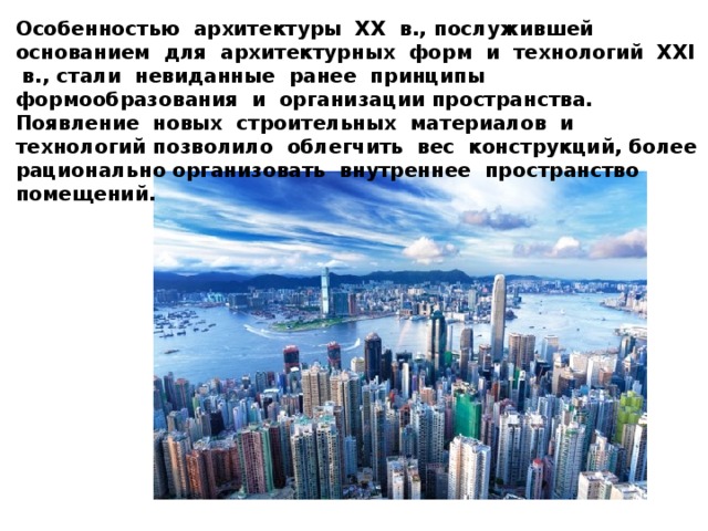 Особенностью архитектуры ХХ в., послужившей основанием для архитектурных форм и технологий ХХI в., стали невиданные ранее принципы формообразования и организации пространства. Появление новых строительных материалов и технологий позволило облегчить вес конструкций, более рационально организовать внутреннее пространство помещений.  В современных микрорайонах строятся типовые, очень похожие друг на друга жилые дома. 