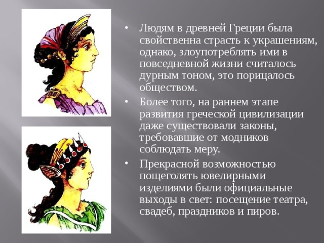 Людям в древней Греции была свойственна страсть к украшениям, однако, злоупотреблять ими в повседневной жизни считалось дурным тоном, это порицалось обществом. Более того, на раннем этапе развития греческой цивилизации даже существовали законы, требовавшие от модников соблюдать меру. Прекрасной возможностью пощеголять ювелирными изделиями были официальные выходы в свет: посещение театра, свадеб, праздников и пиров.   