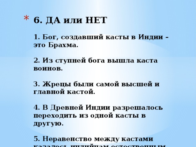 6. ДА или НЕТ   1. Бог, создавший касты в Индии – это Брахма.       2. Из ступней бога вышла каста воинов.                   3. Жрецы были самой высшей и главной кастой.     4. В Древней Индии разрешалось переходить из одной касты в другую.     5. Неравенство между кастами казалось индийцам естественным.       