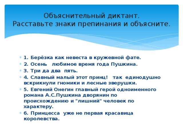 Объяснительный диктант.  Расставьте знаки препинания и объясните. 1.  Берёзка как невеста в кружевной фате. 2.  Осень любимое время года Пушкина. 3.  Три да два пять. 4.  Славный малый этот принц! так единодушно вскрикнули гномики и лесные зверушки. 5.  Евгений Онегин главный герой одноименного романа А.С.Пушкина дворянин по происхождению и 