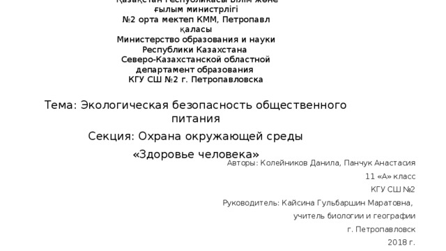  Қазақстан Республикасы Білім және ғылым министрлігі  №2 орта мектеп КММ, Петропавл қаласы  Министерство образования и науки Республики Казахстана  Северо-Казахстанской областной департамент образования  КГУ СШ №2 г. Петропавловска   Тема: Экологическая безопасность общественного питания Секция: Охрана окружающей среды «Здоровье человека» Авторы: Колейников Данила, Панчук Анастасия 11 «А» класс КГУ СШ №2 Руководитель: Кайсина Гульбаршин Маратовна, учитель биологии и географии г. Петропавловск 2018 г. 