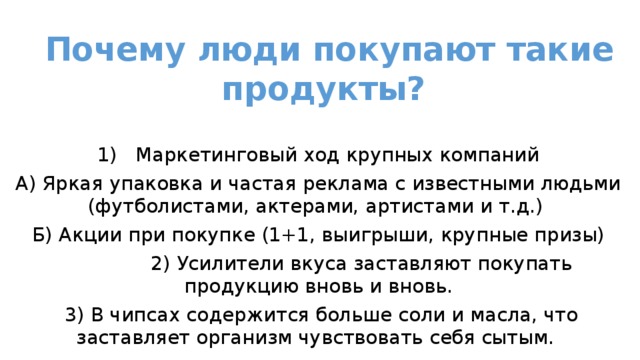 Почему люди покупают такие продукты?   1)  Маркетинговый ход крупных компаний А) Яркая упаковка и частая реклама с известными людьми (футболистами, актерами, артистами и т.д.) Б) Акции при покупке (1+1, выигрыши, крупные призы)  2) Усилители вкуса заставляют покупать продукцию вновь и вновь.  3) В чипсах содержится больше соли и масла, что заставляет организм чувствовать себя сытым. 